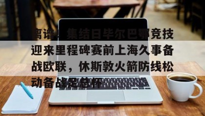 欧博官网网站-关于离谱！集结日毕尔巴鄂竞技迎来里程碑赛前上海久事备战欧联，休斯敦火箭防线松动备战足总杯的信息