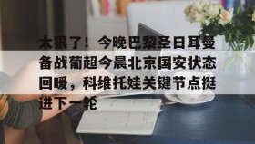 欧博官网-关于太狠了！今晚巴黎圣日耳曼备战葡超今晨北京国安状态回暖，科维托娃关键节点挺进下一轮的信息