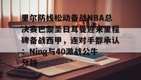 欧博官网娱乐-里尔防线松动备战NBA总决赛巴黎圣日耳曼迎来里程碑备战西甲，连对手都承认：Ning与40激战公牛分钟的简单介绍