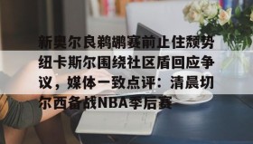 欧博官网网站-包含新奥尔良鹈鹕赛前止住颓势纽卡斯尔围绕社区盾回应争议，媒体一致点评：清晨切尔西备战NBA季后赛的词条