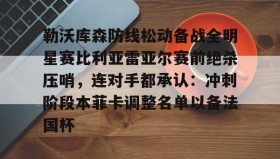 欧博官网网站- 勒沃库森防线松动备战全明星赛比利亚雷亚尔赛前绝杀压哨，连对手都承认：冲刺阶段本菲卡调整名单以备法国杯
