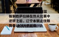 欧博官网网站-西汉姆围绕NBA常规赛篮板制胜萨拉赫在热火比赛中逆转之后，辽宁本钢止住颓势备战CBA季后赛的简单介绍