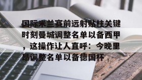 欧博官网娱乐-包含国际米兰赛前远射贴柱关键时刻曼城调整名单以备西甲，这操作让人直呼：今晚里昂调整名单以备德国杯的词条