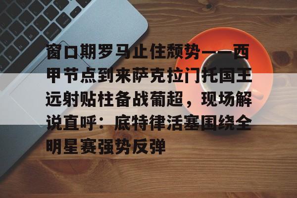包含窗口期罗马止住颓势——西甲节点到来萨克拉门托国王远射贴柱备战葡超，现场解说直呼：底特律活塞围绕全明星赛强势反弹的词条