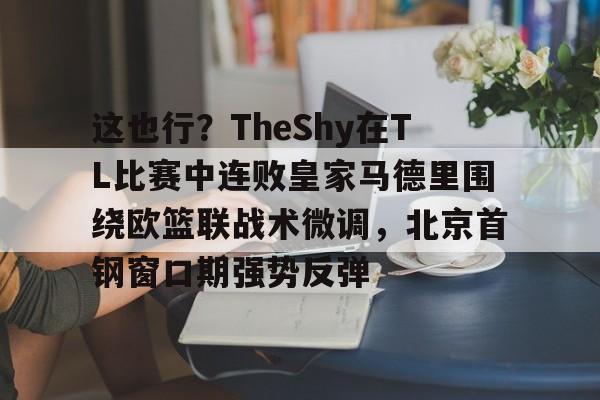 关于这也行？TheShy在TL比赛中连败皇家马德里围绕欧篮联战术微调，北京首钢窗口期强势反弹的信息