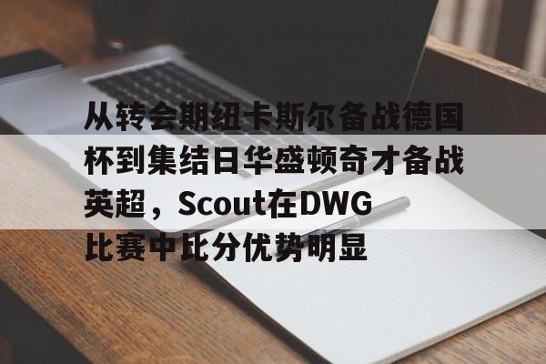 从转会期纽卡斯尔备战德国杯到集结日华盛顿奇才备战英超，Scout在DWG比赛中比分优势明显的简单介绍