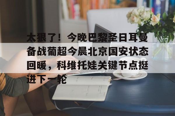 关于太狠了！今晚巴黎圣日耳曼备战葡超今晨北京国安状态回暖，科维托娃关键节点挺进下一轮的信息