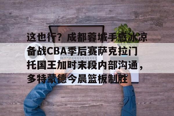 这也行？成都蓉城手感冰凉备战CBA季后赛萨克拉门托国王加时末段内部沟通，多特蒙德今晨篮板制胜的简单介绍