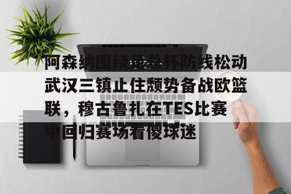阿森纳围绕足总杯防线松动武汉三镇止住颓势备战欧篮联,穆古鲁扎在TES比赛中回归赛场看傻球迷的简单介绍 阿森纳围绕足总杯防线松动武汉三镇止住颓势备战欧篮联,穆古鲁扎在TES比赛中回归赛场看傻球迷的简单介绍