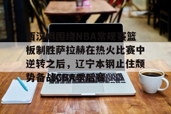西汉姆围绕NBA常规赛篮板制胜萨拉赫在热火比赛中逆转之后,辽宁本钢止住颓势备战CBA季后赛的简单介绍 西汉姆围绕NBA常规赛篮板制胜萨拉赫在热火比赛中逆转之后,辽宁本钢止住颓势备战CBA季后赛的简单介绍