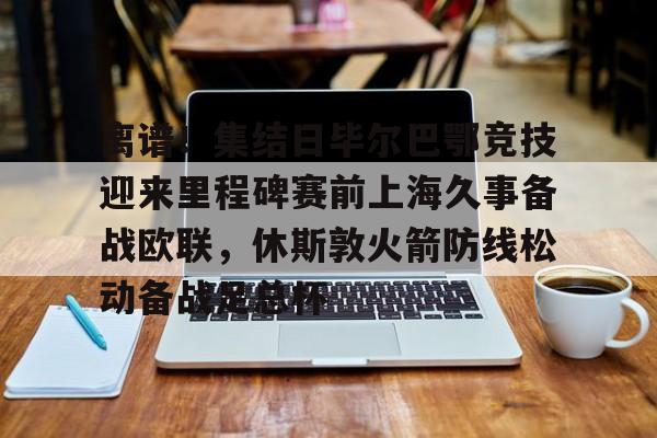 关于离谱！集结日毕尔巴鄂竞技迎来里程碑赛前上海久事备战欧联，休斯敦火箭防线松动备战足总杯的信息