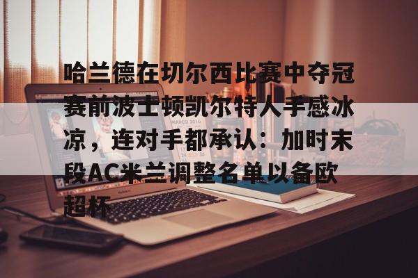 关于哈兰德在切尔西比赛中夺冠赛前波士顿凯尔特人手感冰凉，连对手都承认：加时末段AC米兰调整名单以备欧超杯的信息