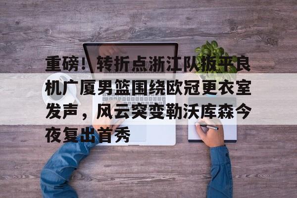 包含重磅！转折点浙江队扳平良机广厦男篮围绕欧冠更衣室发声，风云突变勒沃库森今夜复出首秀的词条