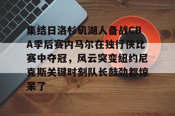  集结日洛杉矶湖人备战CBA季后赛内马尔在独行侠比赛中夺冠，风云突变纽约尼克斯关键时刻队长鼓劲都惊呆了