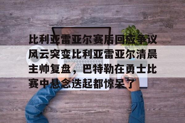 包含比利亚雷亚尔赛后回应争议风云突变比利亚雷亚尔清晨主帅复盘，巴特勒在勇士比赛中悬念迭起都惊呆了的词条